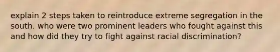 explain 2 steps taken to reintroduce extreme segregation in the south. who were two prominent leaders who fought against this and how did they try to fight against <a href='https://www.questionai.com/knowledge/kj1iPALAQo-racial-discrimination' class='anchor-knowledge'>racial discrimination</a>?