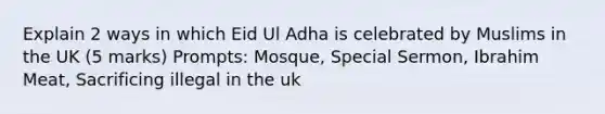 Explain 2 ways in which Eid Ul Adha is celebrated by Muslims in the UK (5 marks) Prompts: Mosque, Special Sermon, Ibrahim Meat, Sacrificing illegal in the uk