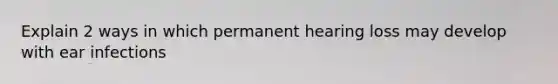 Explain 2 ways in which permanent hearing loss may develop with ear infections