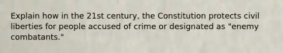 Explain how in the 21st century, the Constitution protects civil liberties for people accused of crime or designated as "enemy combatants."