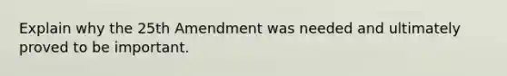 Explain why the 25th Amendment was needed and ultimately proved to be important.