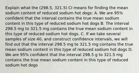 Explain what the (298.5, 321.5) CI means for finding the mean sodium content of reduced sodium hot dogs: A. We are 95% confident that the interval contains the true mean sodium content in this type of reduced sodium hot dogs B. The interval 298.5 mg to 321.5 mg contains the true mean sodium content in this type of reduced sodium hot dogs. C. If we take several samples of size 40, and construct confidence intervals, we will find out that the interval 298.5 mg to 321.5 mg contains the true mean sodium content in this type of reduced sodium hot dogs D. We are 95% confident that the interval 298.5 g to 321.5 mg contains the true mean sodium content in this type of reduced sodium hot dogs