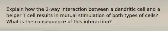 Explain how the 2-way interaction between a dendritic cell and a helper T cell results in mutual stimulation of both types of cells? What is the consequence of this interaction?