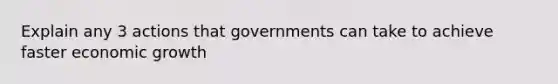 Explain any 3 actions that governments can take to achieve faster economic growth