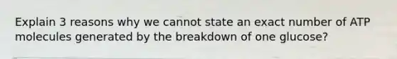 Explain 3 reasons why we cannot state an exact number of ATP molecules generated by the breakdown of one glucose?