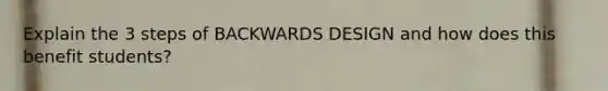 Explain the 3 steps of BACKWARDS DESIGN and how does this benefit students?