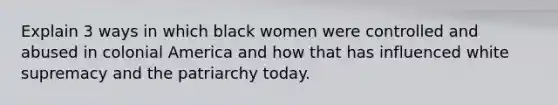 Explain 3 ways in which black women were controlled and abused in colonial America and how that has influenced white supremacy and the patriarchy today.