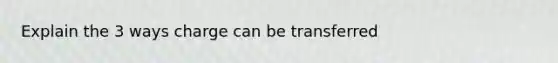 Explain the 3 ways charge can be transferred