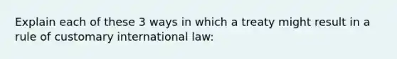 Explain each of these 3 ways in which a treaty might result in a rule of customary international law: