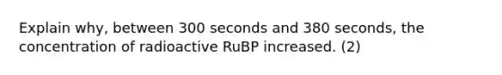 Explain why, between 300 seconds and 380 seconds, the concentration of radioactive RuBP increased. (2)