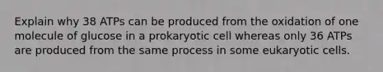 Explain why 38 ATPs can be produced from the oxidation of one molecule of glucose in a prokaryotic cell whereas only 36 ATPs are produced from the same process in some eukaryotic cells.