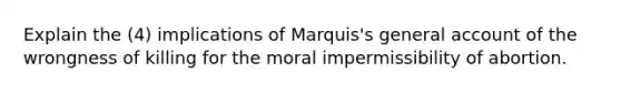 Explain the (4) implications of Marquis's general account of the wrongness of killing for the moral impermissibility of abortion.