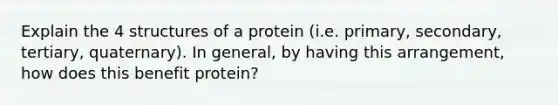 Explain the 4 structures of a protein (i.e. primary, secondary, tertiary, quaternary). In general, by having this arrangement, how does this benefit protein?