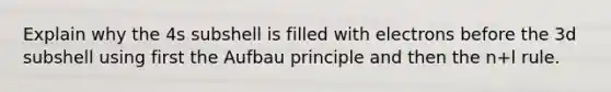 Explain why the 4s subshell is filled with electrons before the 3d subshell using first the Aufbau principle and then the n+l rule.