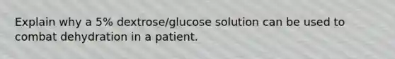 Explain why a 5% dextrose/glucose solution can be used to combat dehydration in a patient.