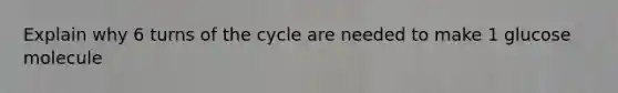 Explain why 6 turns of the cycle are needed to make 1 glucose molecule