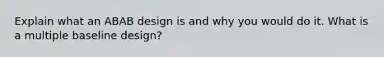 Explain what an ABAB design is and why you would do it. What is a multiple baseline design?