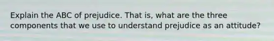 Explain the ABC of prejudice. That is, what are the three components that we use to understand prejudice as an attitude?