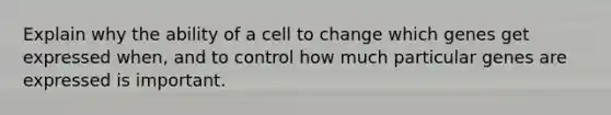 Explain why the ability of a cell to change which genes get expressed when, and to control how much particular genes are expressed is important.