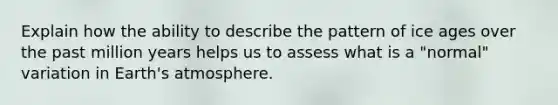 Explain how the ability to describe the pattern of ice ages over the past million years helps us to assess what is a "normal" variation in Earth's atmosphere.
