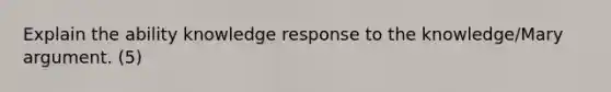 Explain the ability knowledge response to the knowledge/Mary argument. (5)