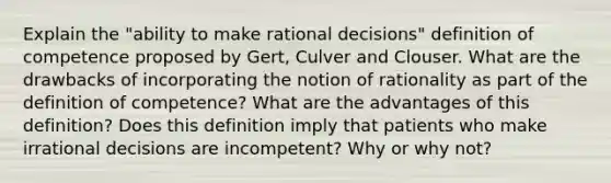 Explain the "ability to make rational decisions" definition of competence proposed by Gert, Culver and Clouser. What are the drawbacks of incorporating the notion of rationality as part of the definition of competence? What are the advantages of this definition? Does this definition imply that patients who make irrational decisions are incompetent? Why or why not?