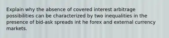 Explain why the absence of covered interest arbitrage possibilities can be characterized by two inequalities in the presence of bid-ask spreads int he forex and external currency markets.