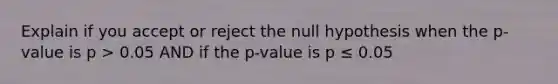 Explain if you accept or reject the null hypothesis when the p-value is p > 0.05 AND if the p-value is p ≤ 0.05