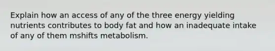 Explain how an access of any of the three energy yielding nutrients contributes to body fat and how an inadequate intake of any of them mshifts metabolism.