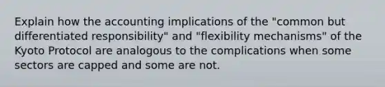 Explain how the accounting implications of the "common but differentiated responsibility" and "flexibility mechanisms" of the Kyoto Protocol are analogous to the complications when some sectors are capped and some are not.