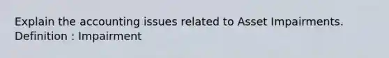 Explain the accounting issues related to Asset Impairments. Definition : Impairment