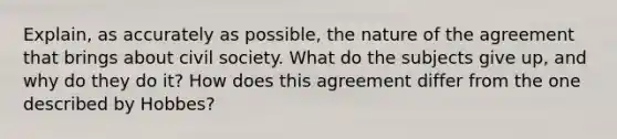 Explain, as accurately as possible, the nature of the agreement that brings about civil society. What do the subjects give up, and why do they do it? How does this agreement differ from the one described by Hobbes?