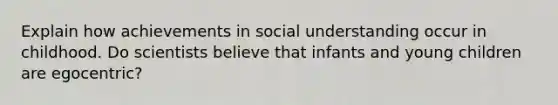 Explain how achievements in social understanding occur in childhood. Do scientists believe that infants and young children are egocentric?