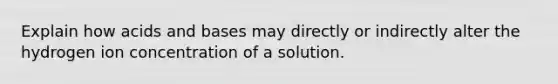 Explain how acids and bases may directly or indirectly alter the hydrogen ion concentration of a solution.