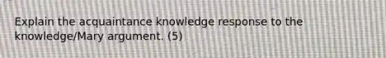 Explain the acquaintance knowledge response to the knowledge/Mary argument. (5)