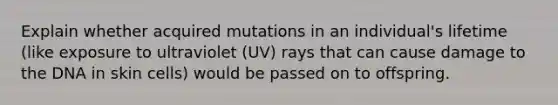 Explain whether acquired mutations in an individual's lifetime (like exposure to ultraviolet (UV) rays that can cause damage to the DNA in skin cells) would be passed on to offspring.