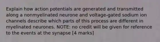 Explain how action potentials are generated and transmitted along a nonmyelinated neurone and voltage-gated sodium ion channels describe which parts of this process are different in myelinated neurones. NOTE: no credit will be given for reference to the events at the synapse [4 marks]