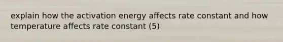 explain how the activation energy affects rate constant and how temperature affects rate constant (5)