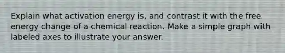 Explain what activation energy is, and contrast it with the free energy change of a chemical reaction. Make a simple graph with labeled axes to illustrate your answer.