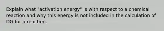 Explain what "activation energy" is with respect to a chemical reaction and why this energy is not included in the calculation of DG for a reaction.