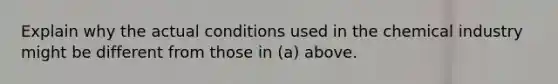 Explain why the actual conditions used in the chemical industry might be different from those in (a) above.