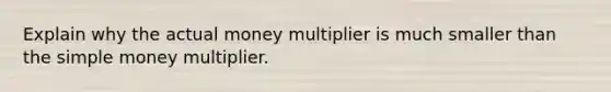 Explain why the actual money multiplier is much smaller than the simple money multiplier.