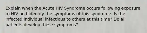 Explain when the Acute HIV Syndrome occurs following exposure to HIV and identify the symptoms of this syndrome. Is the infected individual infectious to others at this time? Do all patients develop these symptoms?