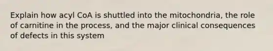 Explain how acyl CoA is shuttled into the mitochondria, the role of carnitine in the process, and the major clinical consequences of defects in this system