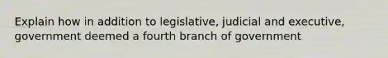 Explain how in addition to legislative, judicial and executive, government deemed a fourth branch of government