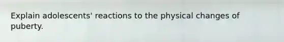 Explain adolescents' reactions to the physical changes of puberty.