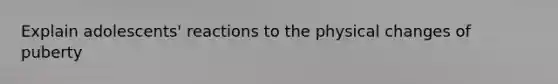 Explain adolescents' reactions to the physical changes of puberty