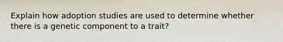 Explain how adoption studies are used to determine whether there is a genetic component to a trait?