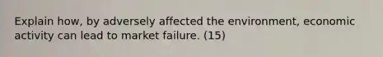 Explain how, by adversely affected the environment, economic activity can lead to market failure. (15)