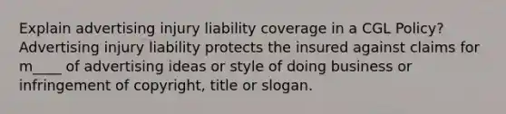 Explain advertising injury liability coverage in a CGL Policy? Advertising injury liability protects the insured against claims for m____ of advertising ideas or style of doing business or infringement of copyright, title or slogan.